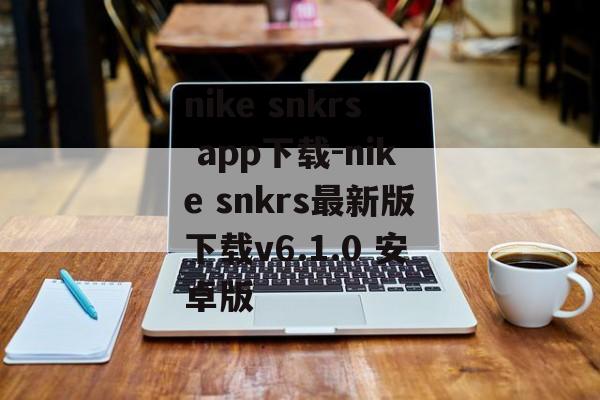 nike snkrs app下载-nike snkrs最新版下载v6.1.0 安卓版