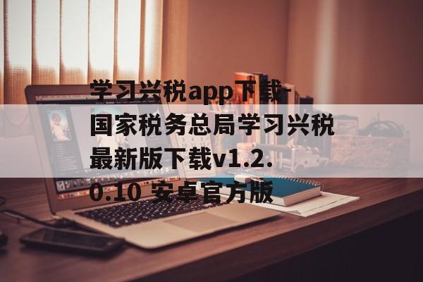 学习兴税app下载-国家税务总局学习兴税最新版下载v1.2.0.10 安卓官方版