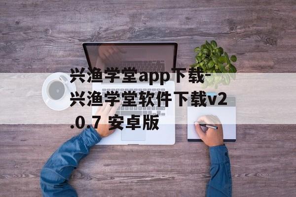 兴渔学堂app下载-兴渔学堂软件下载v2.0.7 安卓版