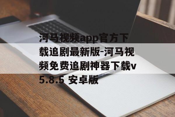 河马视频app官方下载追剧最新版-河马视频免费追剧神器下载v5.8.5 安卓版