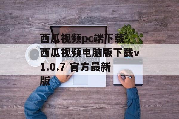 西瓜视频pc端下载-西瓜视频电脑版下载v1.0.7 官方最新版