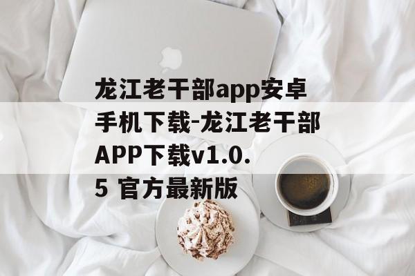 龙江老干部app安卓手机下载-龙江老干部APP下载v1.0.5 官方最新版