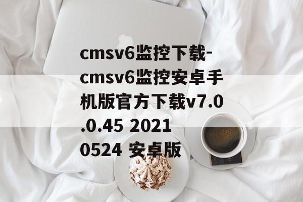 cmsv6监控下载-cmsv6监控安卓手机版官方下载v7.0.0.45 20210524 安卓版