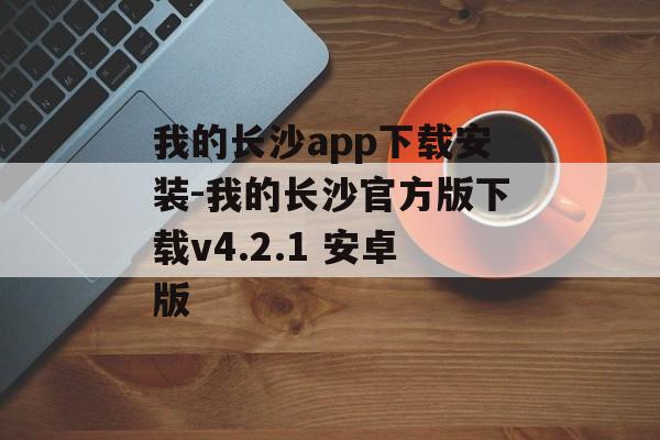 我的长沙app下载安装-我的长沙官方版下载v4.2.1 安卓版