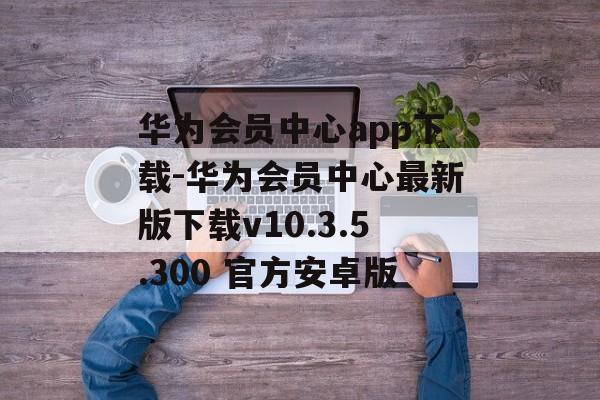 华为会员中心app下载-华为会员中心最新版下载v10.3.5.300 官方安卓版