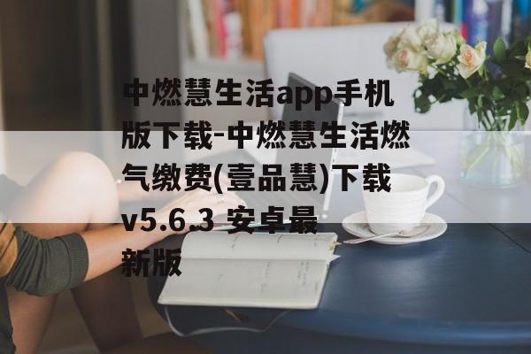 中燃慧生活app手机版下载-中燃慧生活燃气缴费(壹品慧)下载v5.6.3 安卓最新版