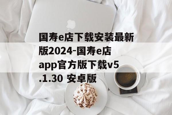 国寿e店下载安装最新版2024-国寿e店app官方版下载v5.1.30 安卓版