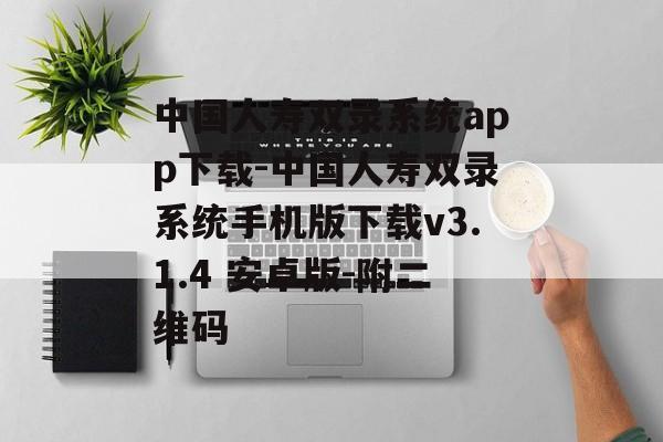 中国人寿双录系统app下载-中国人寿双录系统手机版下载v3.1.4 安卓版-附二维码