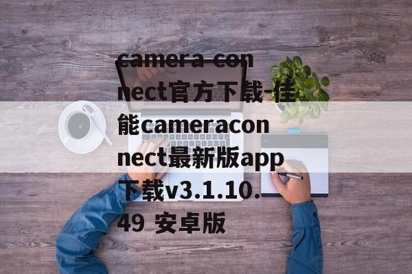 camera connect官方下载-佳能cameraconnect最新版app下载v3.1.10.49 安卓版