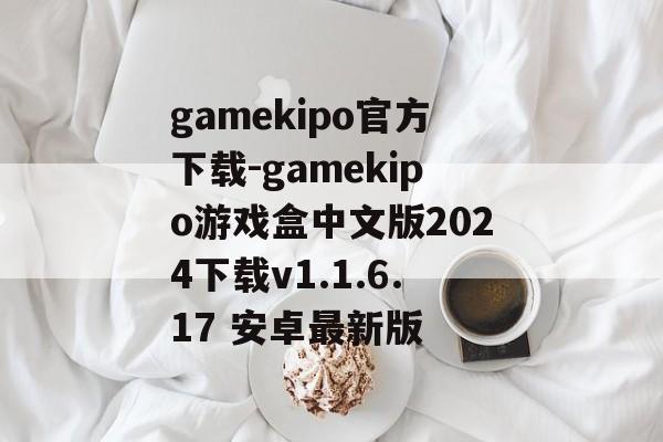 gamekipo官方下载-gamekipo游戏盒中文版2024下载v1.1.6.17 安卓最新版