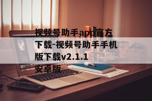 视频号助手app官方下载-视频号助手手机版下载v2.1.1 安卓版