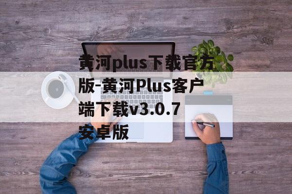 黄河plus下载官方版-黄河Plus客户端下载v3.0.7 安卓版