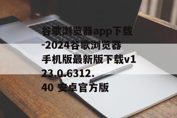谷歌浏览器app下载-2024谷歌浏览器手机版最新版下载v123.0.6312.40 安卓官方版