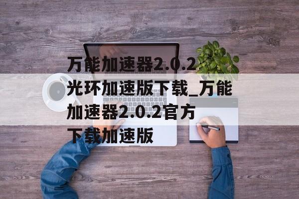 万能加速器2.0.2光环加速版下载_万能加速器2.0.2官方下载加速版