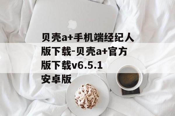 贝壳a+手机端经纪人版下载-贝壳a+官方版下载v6.5.1 安卓版
