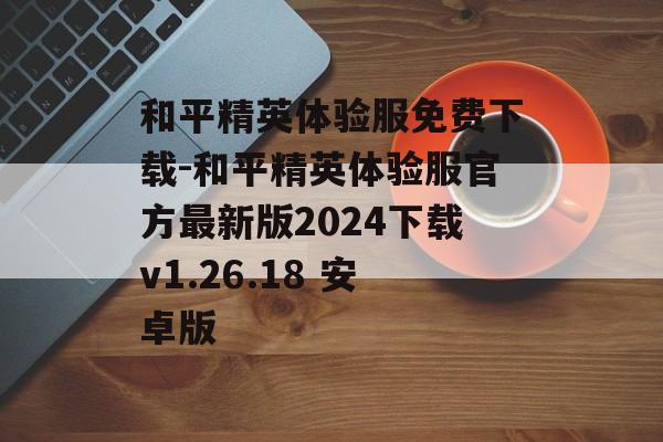 和平精英体验服免费下载-和平精英体验服官方最新版2024下载v1.26.18 安卓版