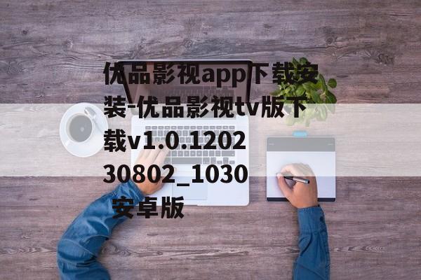 优品影视app下载安装-优品影视tv版下载v1.0.120230802_1030 安卓版