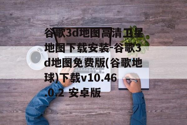 谷歌3d地图高清卫星地图下载安装-谷歌3d地图免费版(谷歌地球)下载v10.46.0.2 安卓版