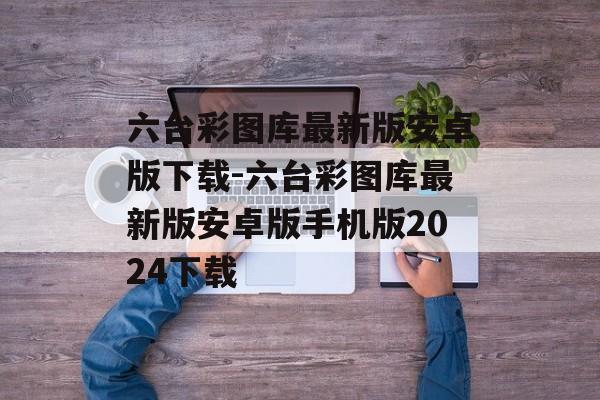 六台彩图库最新版安卓版下载-六台彩图库最新版安卓版手机版2024下载