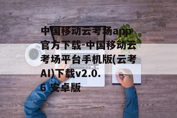 中国移动云考场app官方下载-中国移动云考场平台手机版(云考AI)下载v2.0.6 安卓版