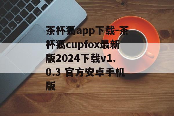 茶杯狐app下载-茶杯狐cupfox最新版2024下载v1.0.3 官方安卓手机版