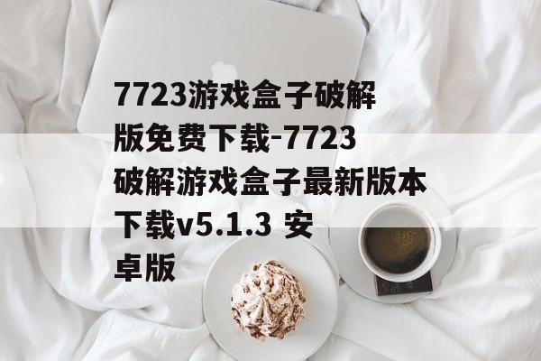 7723游戏盒子破解版免费下载-7723破解游戏盒子最新版本下载v5.1.3 安卓版