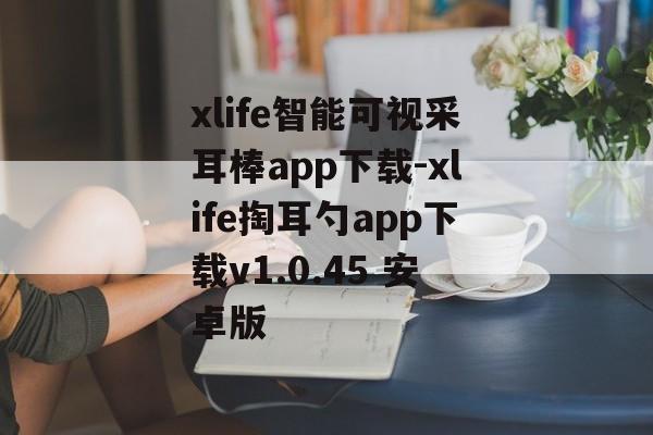 xlife智能可视采耳棒app下载-xlife掏耳勺app下载v1.0.45 安卓版