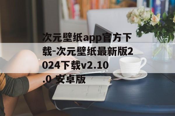 次元壁纸app官方下载-次元壁纸最新版2024下载v2.10.0 安卓版