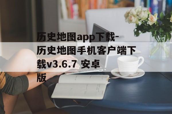 历史地图app下载-历史地图手机客户端下载v3.6.7 安卓版