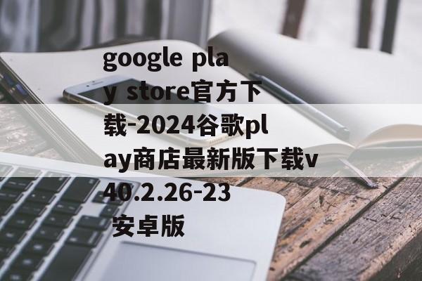 google play store官方下载-2024谷歌play商店最新版下载v40.2.26-23 安卓版