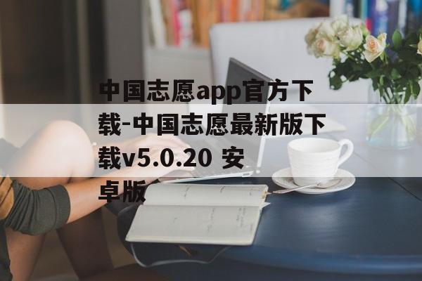 中国志愿app官方下载-中国志愿最新版下载v5.0.20 安卓版