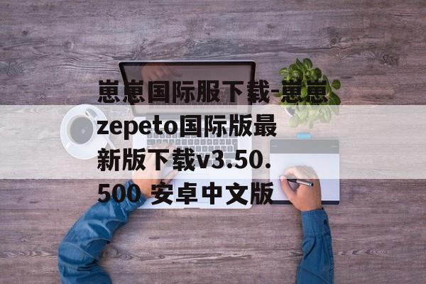 崽崽国际服下载-崽崽zepeto国际版最新版下载v3.50.500 安卓中文版