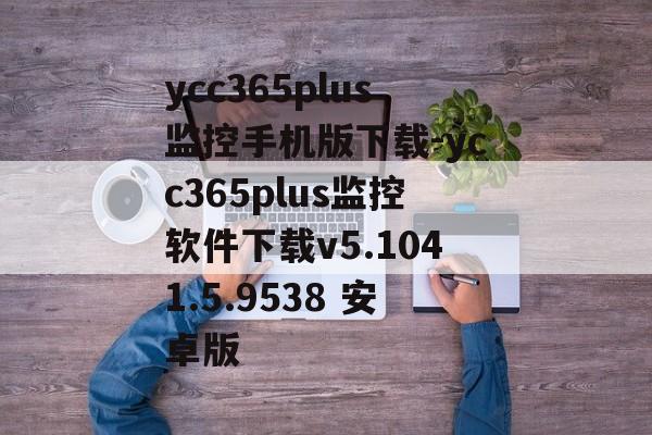 ycc365plus监控手机版下载-ycc365plus监控软件下载v5.1041.5.9538 安卓版