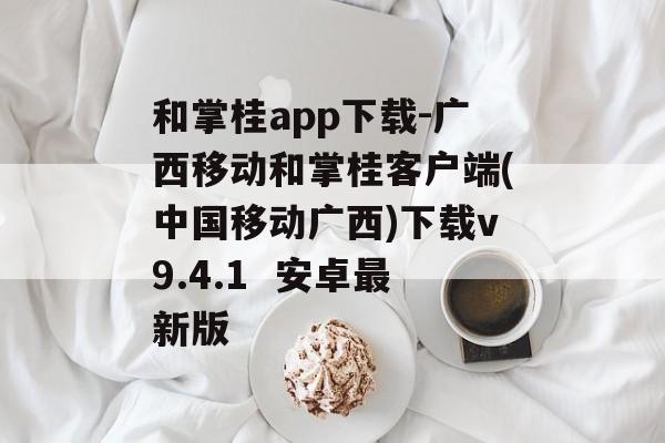 和掌桂app下载-广西移动和掌桂客户端(中国移动广西)下载v9.4.1  安卓最新版