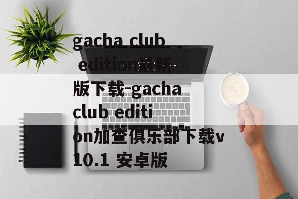 gacha club edition最新版下载-gacha club edition加查俱乐部下载v10.1 安卓版