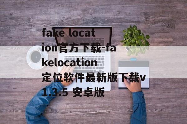 fake location官方下载-fakelocation定位软件最新版下载v1.3.5 安卓版