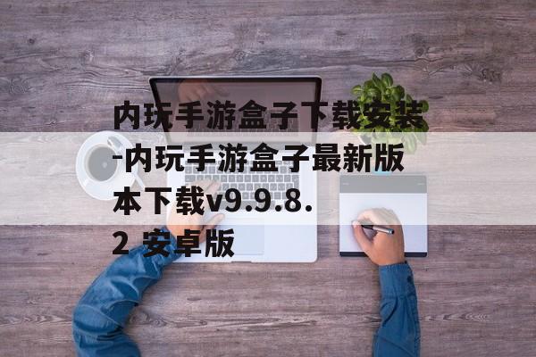 内玩手游盒子下载安装-内玩手游盒子最新版本下载v9.9.8.2 安卓版