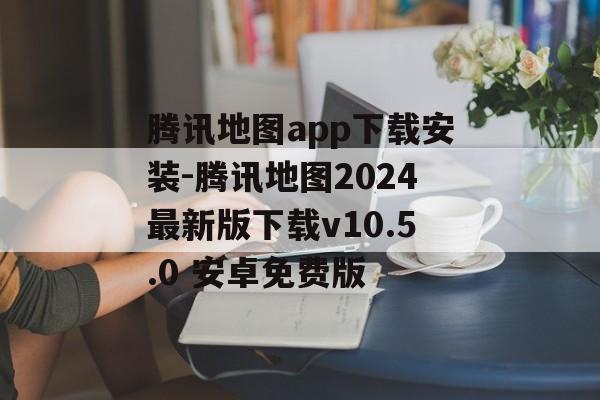 腾讯地图app下载安装-腾讯地图2024最新版下载v10.5.0 安卓免费版