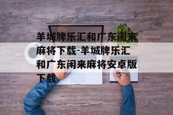 羊城牌乐汇和广东闲来麻将下载-羊城牌乐汇和广东闲来麻将安卓版下载