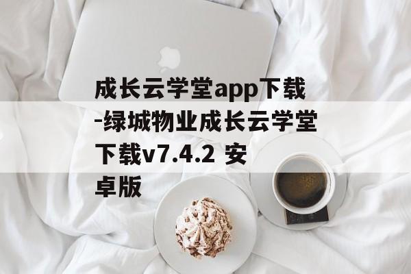 成长云学堂app下载-绿城物业成长云学堂下载v7.4.2 安卓版