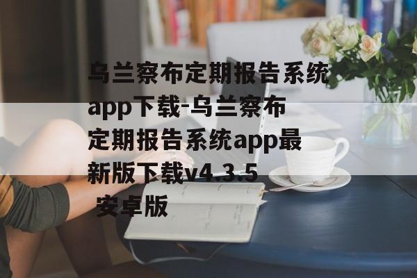 乌兰察布定期报告系统app下载-乌兰察布定期报告系统app最新版下载v4.3.5 安卓版