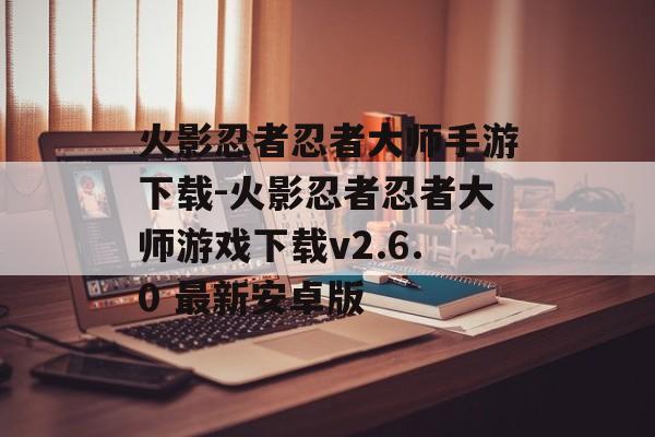 火影忍者忍者大师手游下载-火影忍者忍者大师游戏下载v2.6.0 最新安卓版