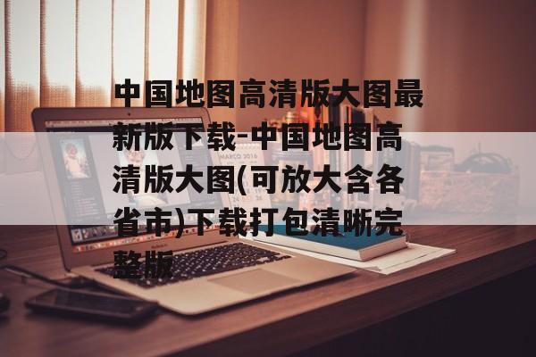 中国地图高清版大图最新版下载-中国地图高清版大图(可放大含各省市)下载打包清晰完整版