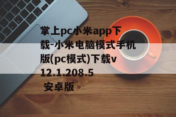 掌上pc小米app下载-小米电脑模式手机版(pc模式)下载v12.1.208.5 安卓版