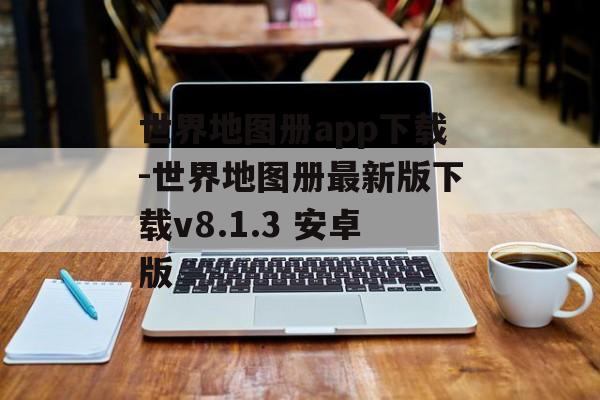世界地图册app下载-世界地图册最新版下载v8.1.3 安卓版