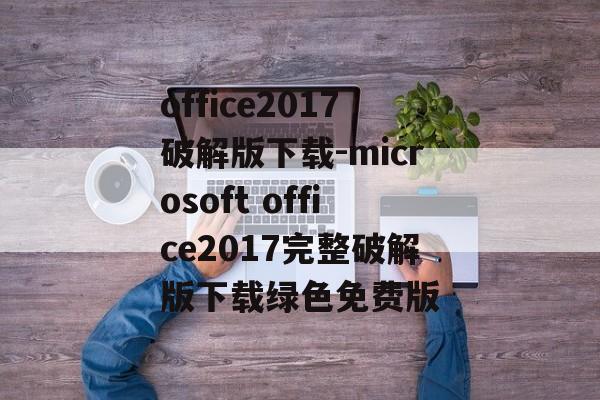 office2017破解版下载-microsoft office2017完整破解版下载绿色免费版