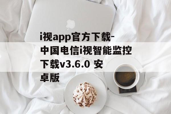 i视app官方下载-中国电信i视智能监控下载v3.6.0 安卓版