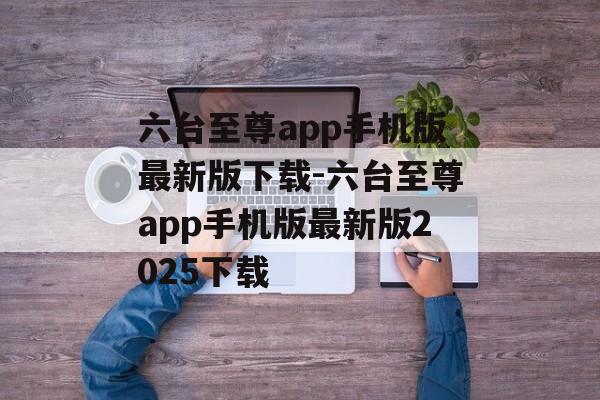 六台至尊app手机版最新版下载-六台至尊app手机版最新版2025下载