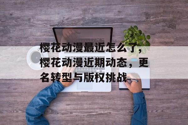 樱花动漫最近怎么了,樱花动漫近期动态，更名转型与版权挑战