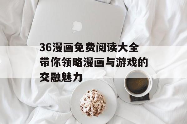 36漫画免费阅读大全带你领略漫画与游戏的交融魅力